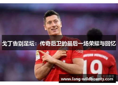 戈丁告别足坛：传奇后卫的最后一场荣耀与回忆